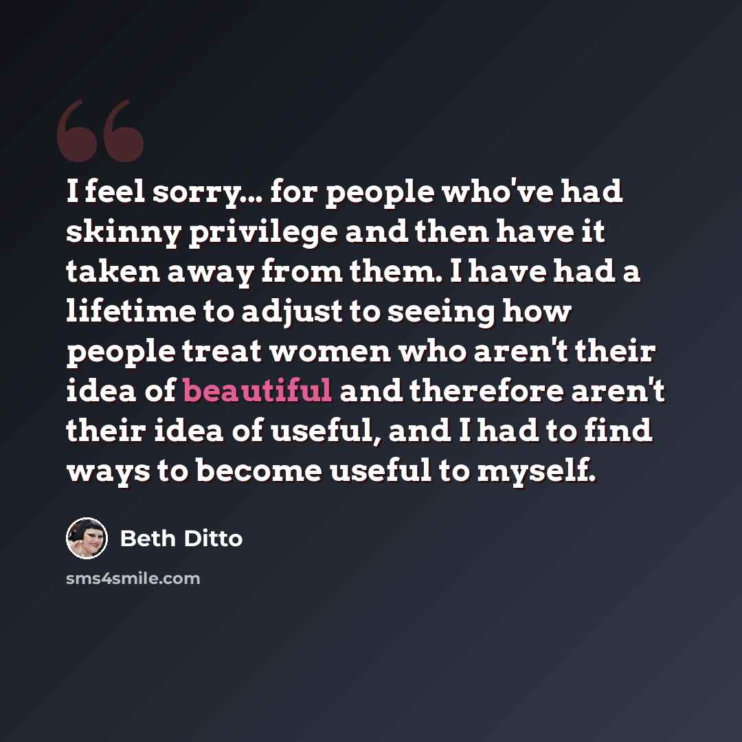 “I feel sorry... for people who've had skinny privilege and then have it taken away from them. I have had a lifetime to adjust to seeing how people treat women who aren't their idea of beautiful and therefore aren't their idea of useful, and I had to find ways to become useful to myself.” quote by Beth Ditto