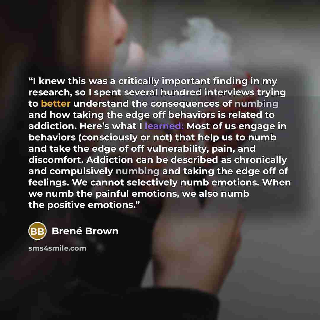 “I knew this was a critically important finding in my research, so I spent several hundred interviews trying to better understand the consequences of numbing and how taking the edge off behaviors is related to addiction. Here’s what I learned: Most of us engage in behaviors (consciously or not)…” quote by Brené Brown