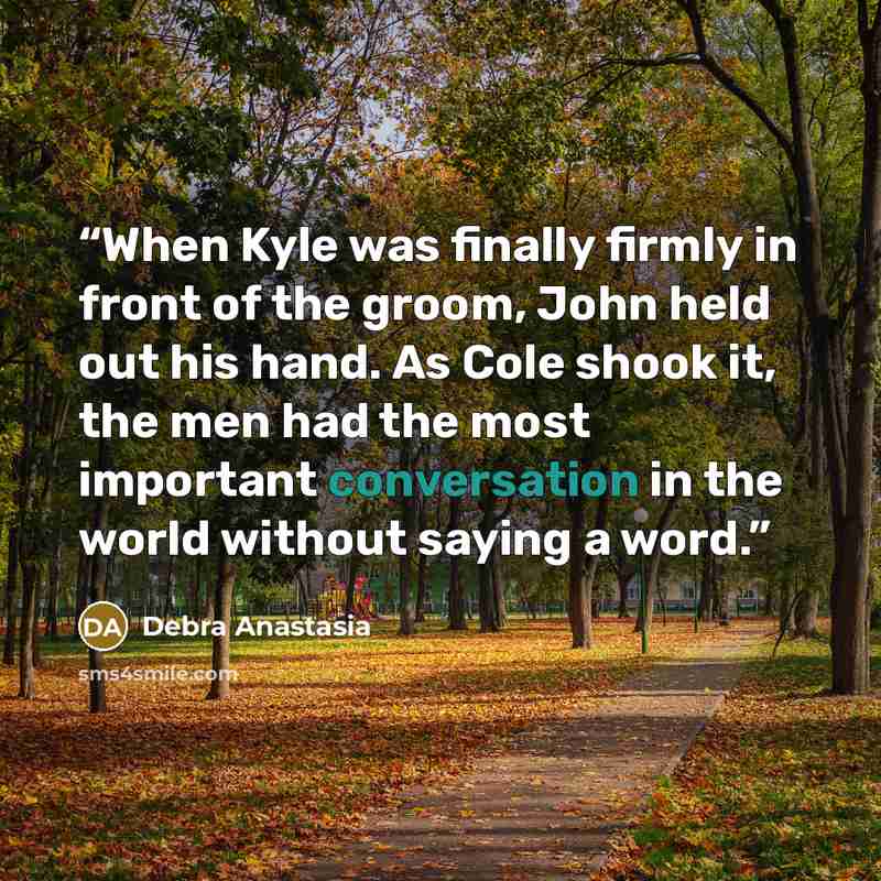 “When Kyle was finally firmly in front of the groom, John held out his hand. As Cole shook it, the men had the most important conversation in the world without saying a word.” quote by Debra Anastasia