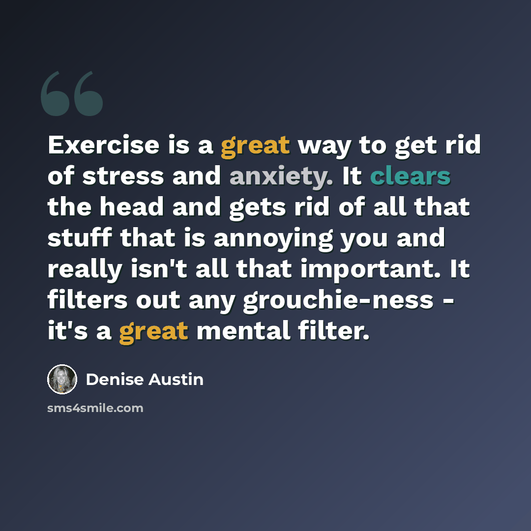 “Exercise is a great way to get rid of stress and anxiety. It clears the head and gets rid of all that stuff that is annoying you and really isn't all that important. It filters out any grouchie-ness - it's a great mental filter.” quote by Denise Austin