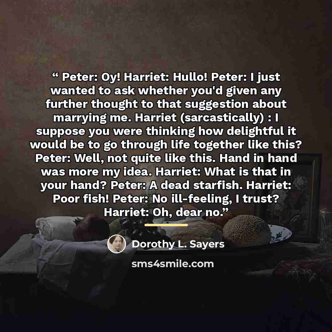 “Peter: Oy! Harriet: Hullo! Peter: I just wanted to ask whether you'd given any further thought to that suggestion about marrying me. Harriet (sarcastically) : I suppose you were thinking how delightful it would be to go through life together like this? Peter: Well, not quite like this. Hand in…” quote by Dorothy L. Sayers