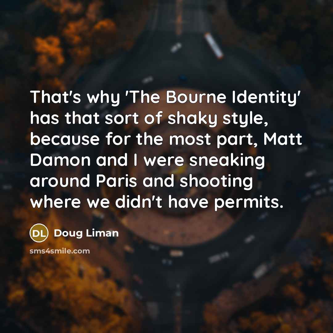 “That's why 'The Bourne Identity' has that sort of shaky style, because for the most part, Matt Damon and I were sneaking around Paris and shooting where we didn't have permits.” quote by Doug Liman
