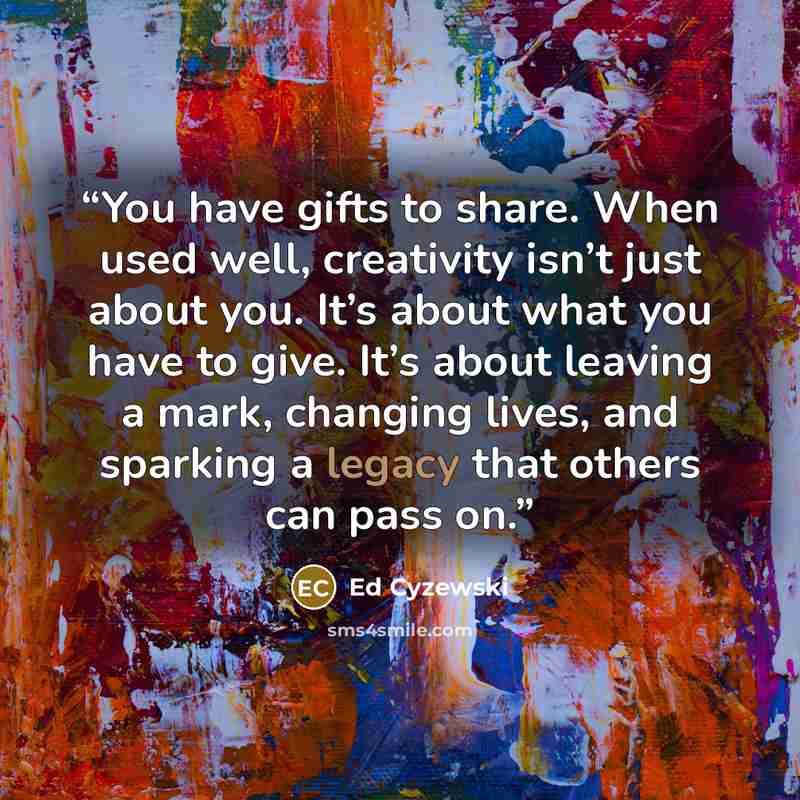 “You have gifts to share. When used well, creativity isn’t just about you. It’s about what you have to give. It’s about leaving a mark, changing lives, and sparking a legacy that others can pass on.” quote by Ed Cyzewski