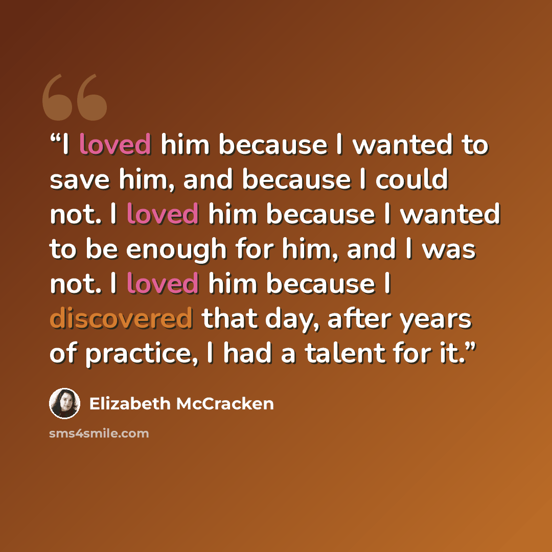 “I loved him because I wanted to save him, and because I could not. I loved him because I wanted to be enough for him, and I was not. I loved him because I discovered that day, after years of practice, I had a talent for it.” quote by Elizabeth McCracken