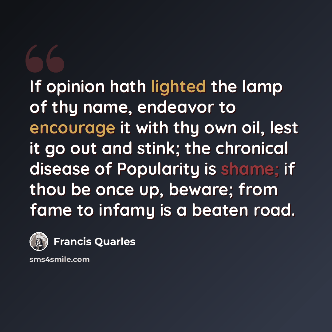 “If opinion hath lighted the lamp of thy name, endeavor to encourage it with thy own oil, lest it go out and stink; the chronical disease of Popularity is shame; if thou be once up, beware; from fame to infamy is a beaten road.” quote by Francis Quarles