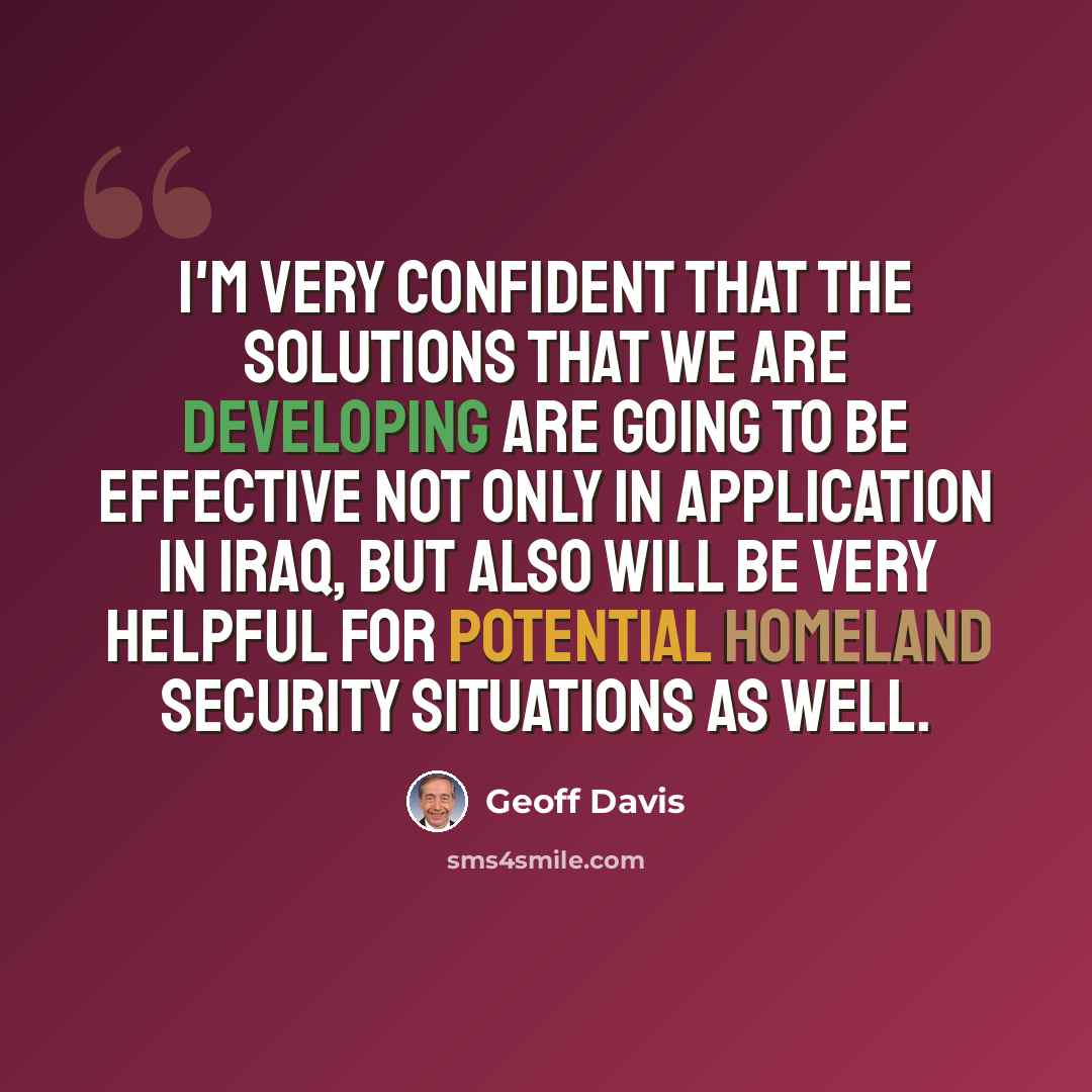 “I'm very confident that the solutions that we are developing are going to be effective not only in application in Iraq, but also will be very helpful for potential homeland security situations as well.” quote by Geoff Davis