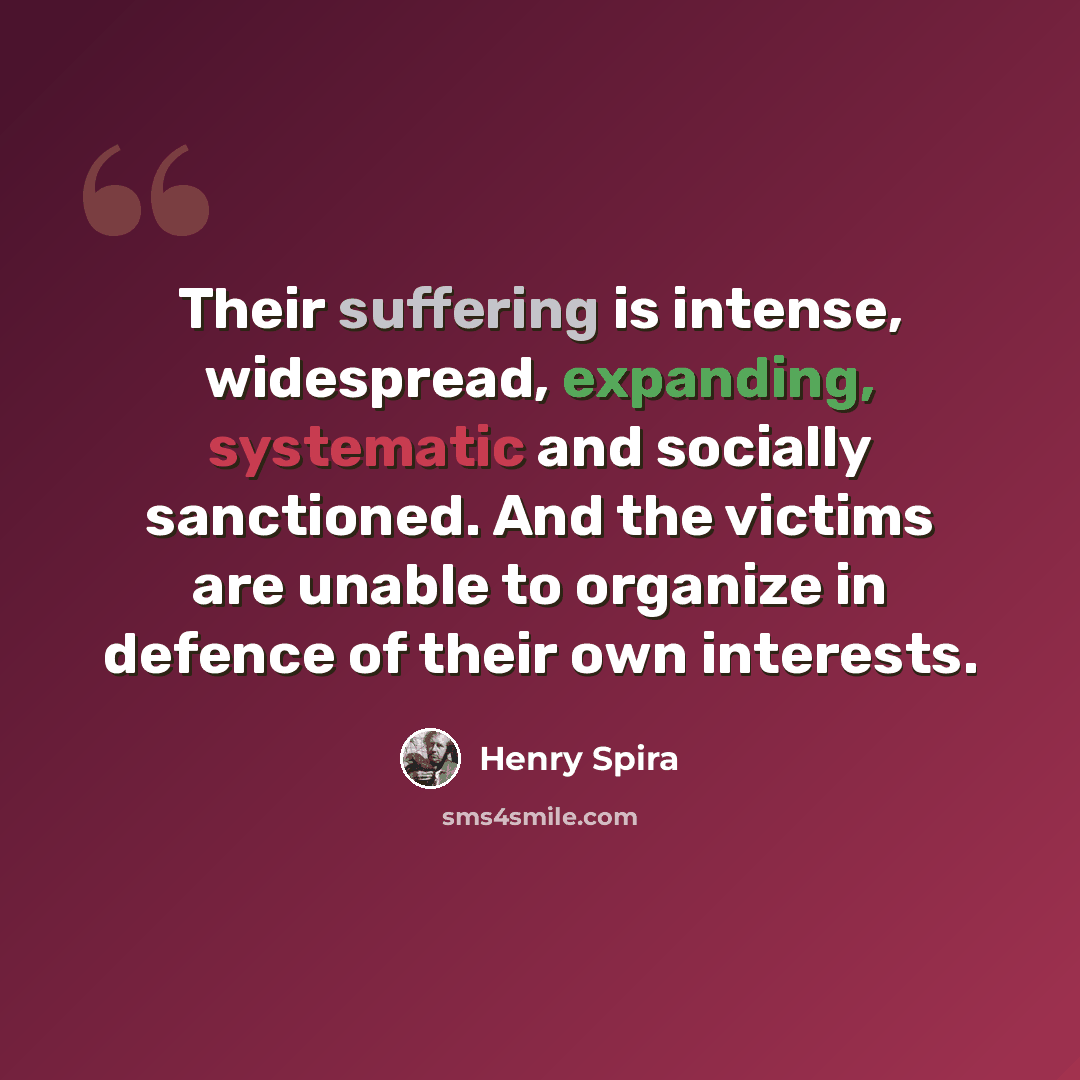 “Their suffering is intense, widespread, expanding, systematic and socially sanctioned. And the victims are unable to organize in defence of their own interests.” quote by Henry Spira