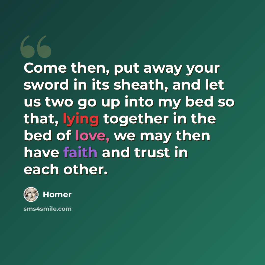 “Come then, put away your sword in its sheath, and let us two go up into my bed so that, lying together in the bed of love, we may then have faith and trust in each other.” quote by Homer