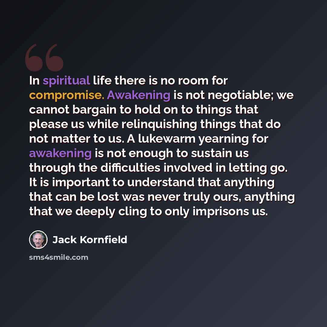 “In spiritual life there is no room for compromise. Awakening is not negotiable; we cannot bargain to hold on to things that please us while relinquishing things that do not matter to us. A lukewarm yearning for awakening is not enough to sustain us through the difficulties involved in letting go…” quote by Jack Kornfield