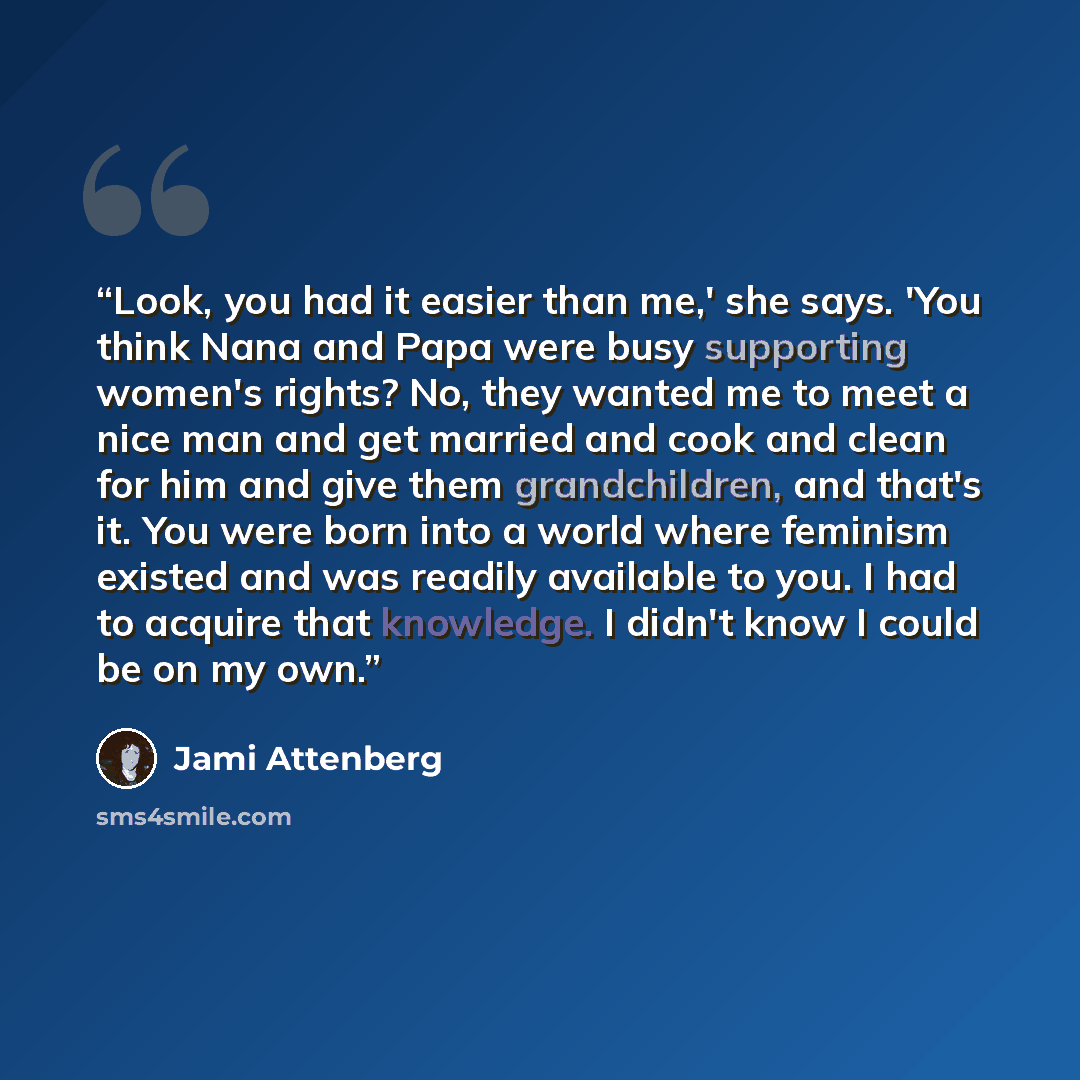 “Look, you had it easier than me,' she says. 'You think Nana and Papa were busy supporting women's rights? No, they wanted me to meet a nice man and get married and cook and clean for him and give them grandchildren, and that's it. You were born into a world where feminism existed and was readily…” quote by Jami Attenberg