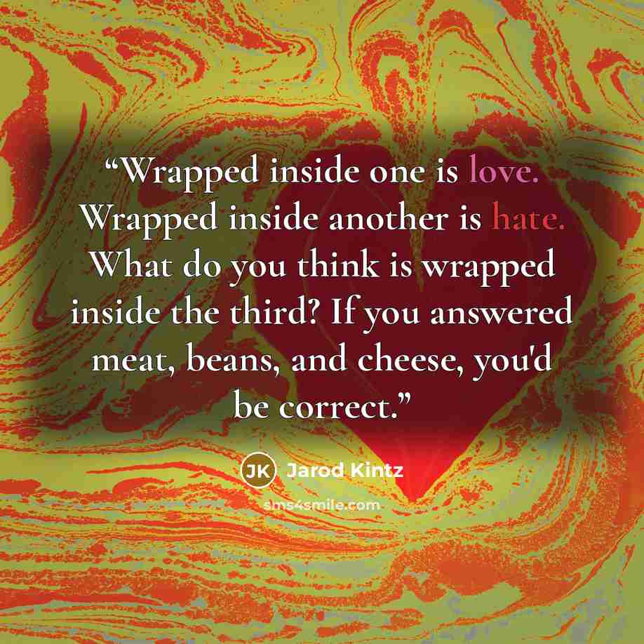 “Wrapped inside one is love. Wrapped inside another is hate. What do you think is wrapped inside the third? If you answered meat, beans, and cheese, you'd be correct.” quote by Jarod Kintz