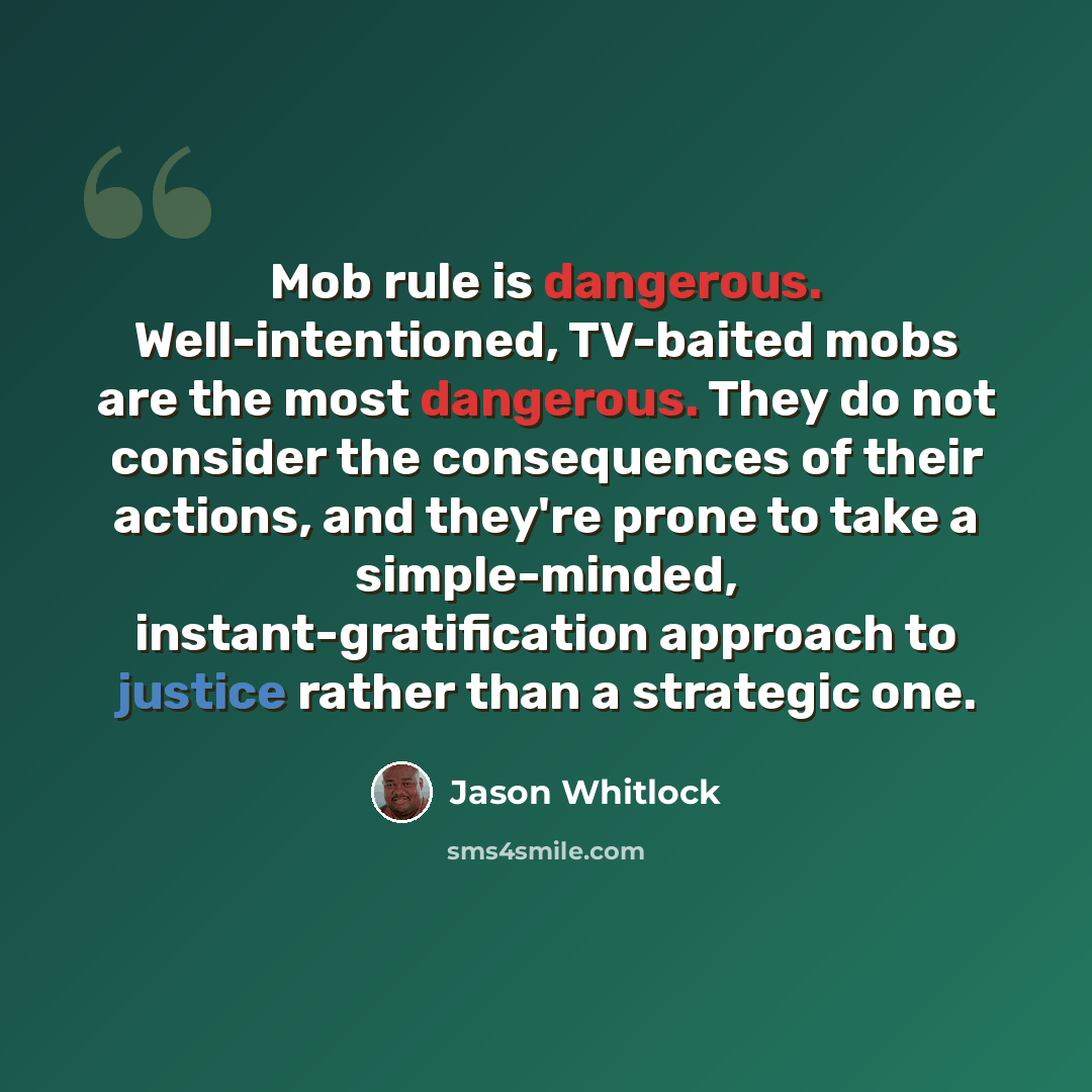 “Mob rule is dangerous. Well-intentioned, TV-baited mobs are the most dangerous. They do not consider the consequences of their actions, and they're prone to take a simple-minded, instant-gratification approach to justice rather than a strategic one.” quote by Jason Whitlock