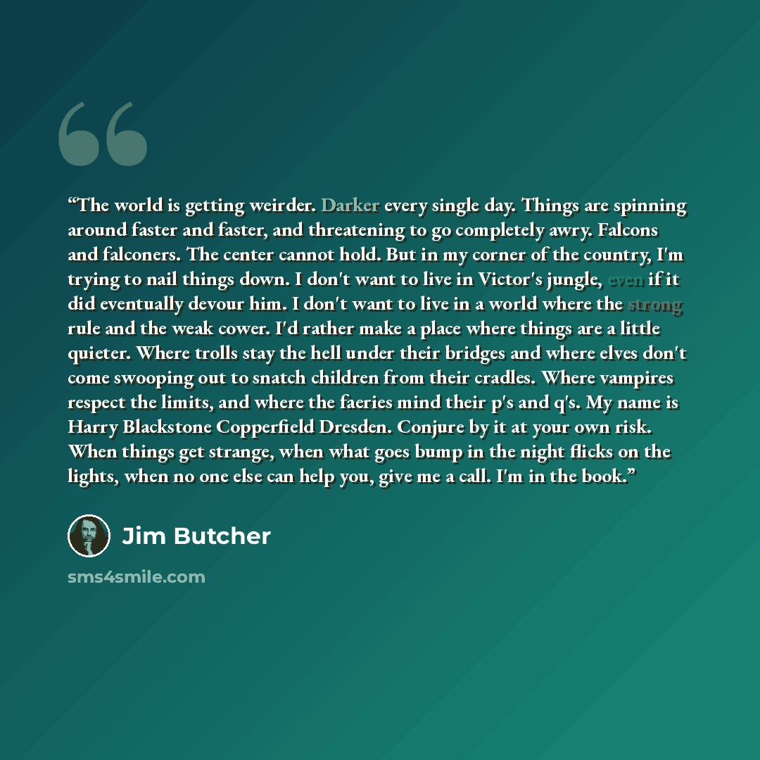 “The world is getting weirder. Darker every single day. Things are spinning around faster and faster, and threatening to go completely awry. Falcons and falconers. The center cannot hold. But in my corner of the country, I'm trying to nail things down. I don't want to live in Victor's jungle, even…” quote by Jim Butcher