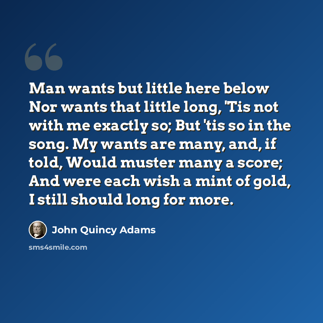 “Man wants but little here below Nor wants that little long, 'Tis not with me exactly so; But 'tis so in the song. My wants are many, and, if told, Would muster many a score; And were each wish a mint of gold, I still should long for more.” quote by John Quincy Adams