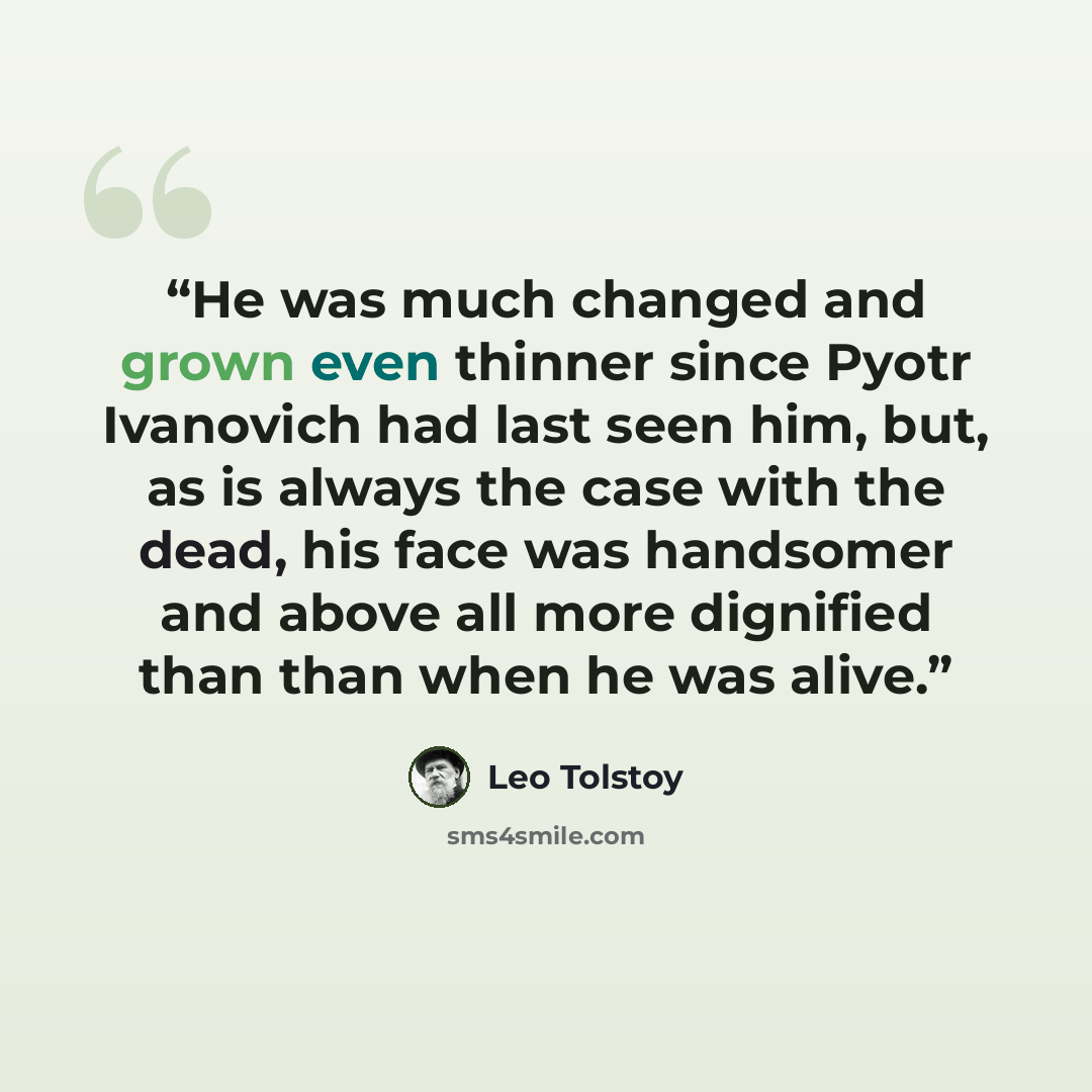 “He was much changed and grown even thinner since Pyotr Ivanovich had last seen him, but, as is always the case with the dead, his face was handsomer and above all more dignified than than when he was alive.” quote by Leo Tolstoy