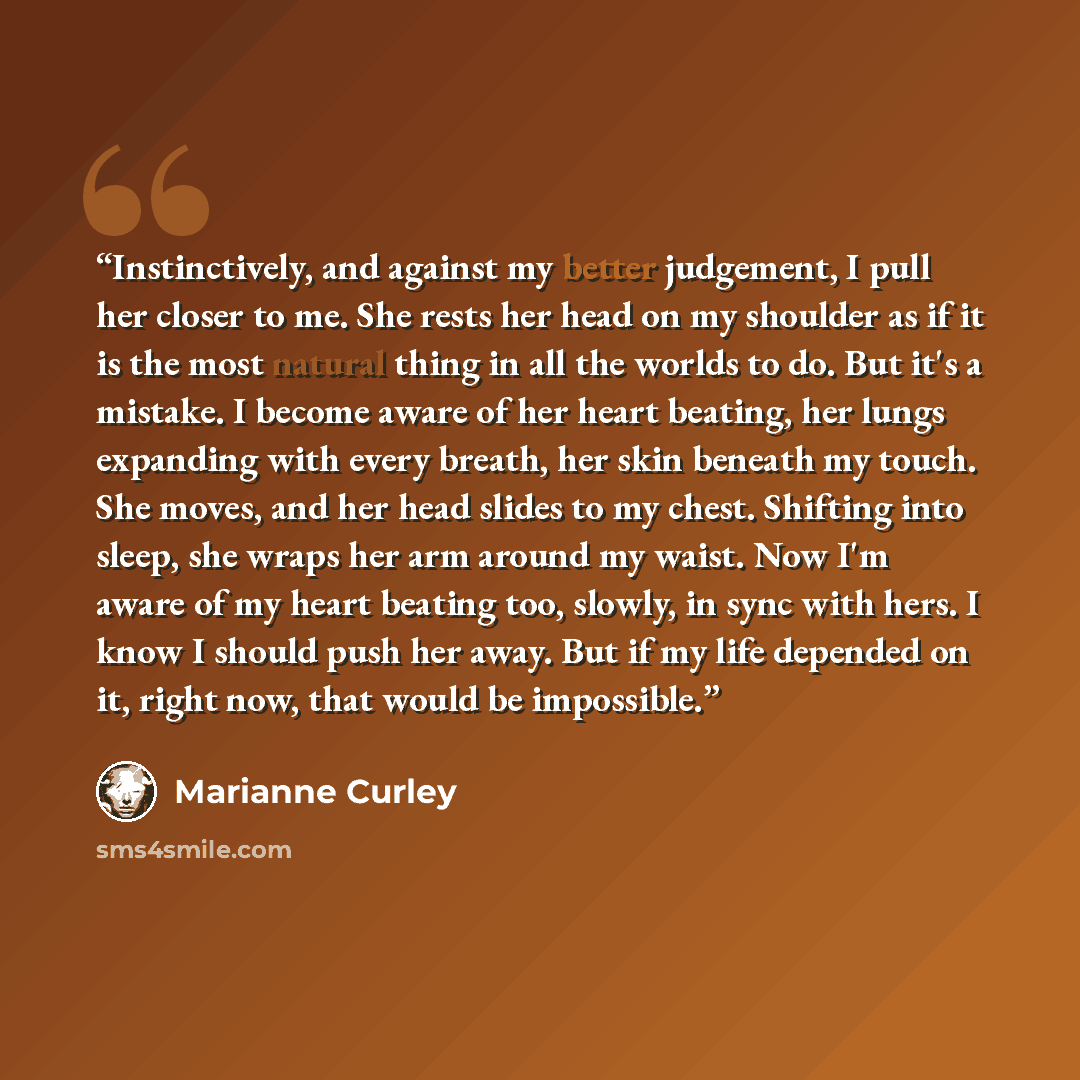 “Instinctively, and against my better judgement, I pull her closer to me. She rests her head on my shoulder as if it is the most natural thing in all the worlds to do. But it's a mistake. I become aware of her heart beating, her lungs expanding with every breath, her skin beneath my touch. She…” quote by Marianne Curley
