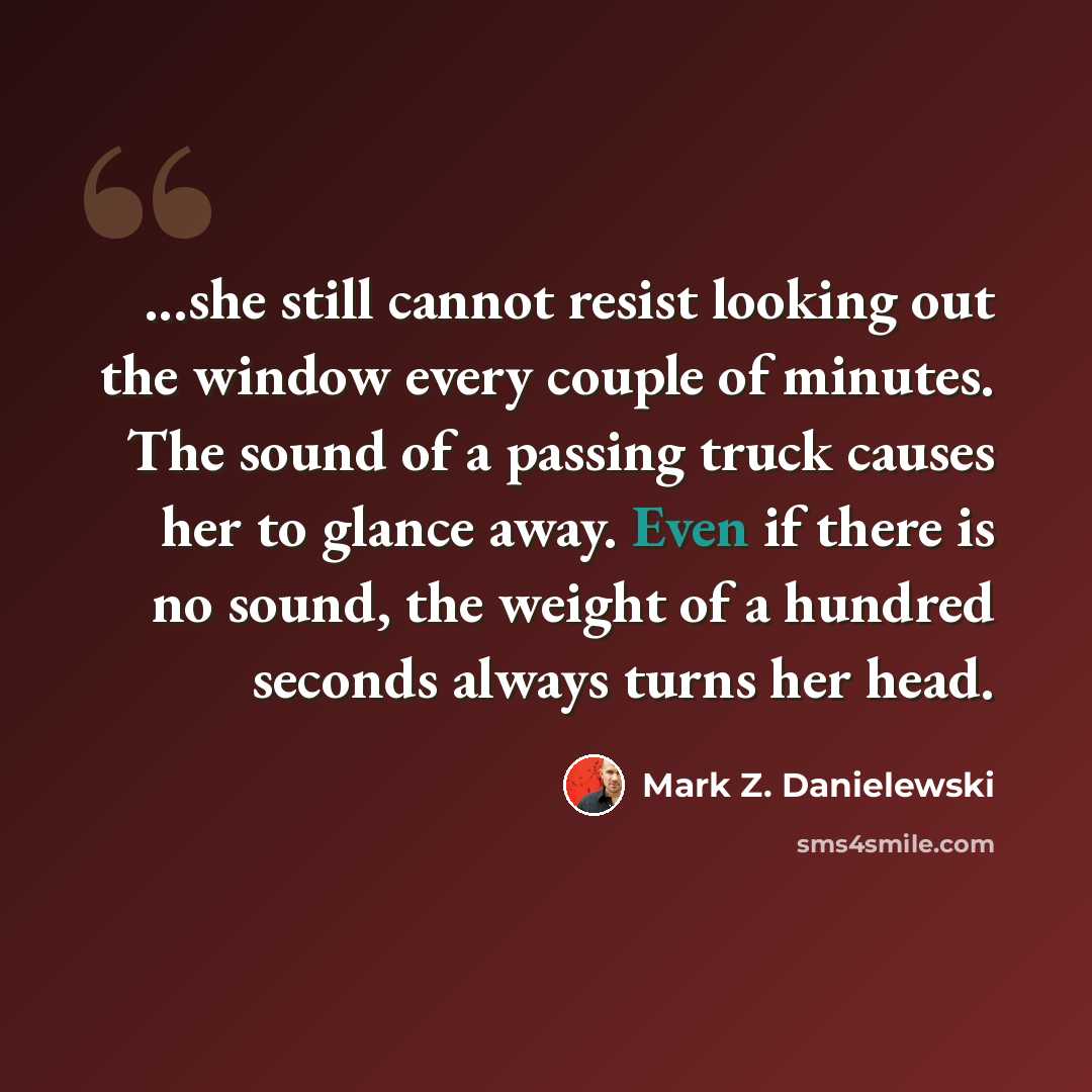 “...she still cannot resist looking out the window every couple of minutes. The sound of a passing truck causes her to glance away. Even if there is no sound, the weight of a hundred seconds always turns her head.” quote by Mark Z. Danielewski