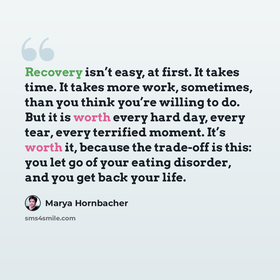 “Recovery isn’t easy, at first. It takes time. It takes more work, sometimes, than you think you’re willing to do. But it is worth every hard day, every tear, every terrified moment. It’s worth it, because the trade-off is this: you let go of your eating disorder, and you get back your life.” quote by Marya Hornbacher