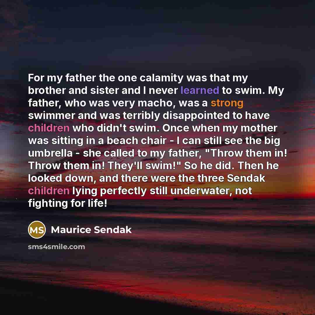 “For my father the one calamity was that my brother and sister and I never learned to swim. My father, who was very macho, was a strong swimmer and was terribly disappointed to have children who didn't swim. Once when my mother was sitting in a beach chair - I can still see the big umbrella - she…” quote by Maurice Sendak