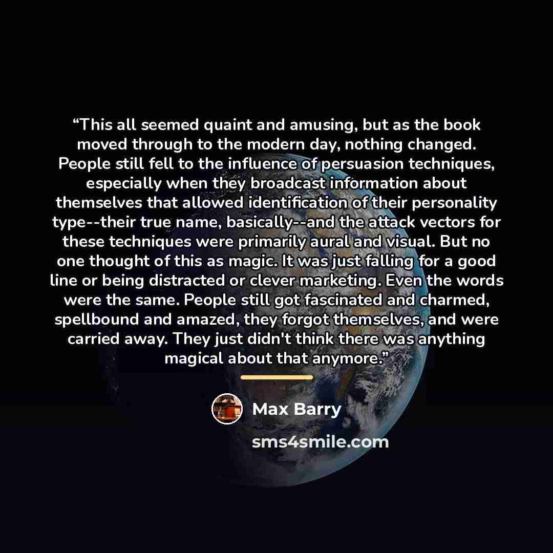 “This all seemed quaint and amusing, but as the book moved through to the modern day, nothing changed. People still fell to the influence of persuasion techniques, especially when they broadcast information about themselves that allowed identification of their personality type--their true name…” quote by Max Barry