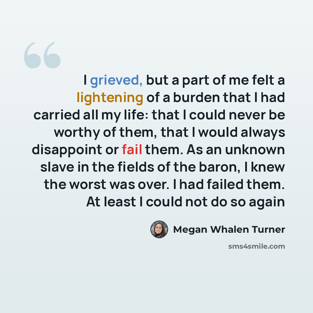 “I grieved, but a part of me felt a lightening of a burden that I had carried all my life: that I could never be worthy of them, that I would always disappoint or fail them. As an unknown slave in the fields of the baron, I knew the worst was over. I had failed them. At least I could not do so again” quote by Megan Whalen Turner