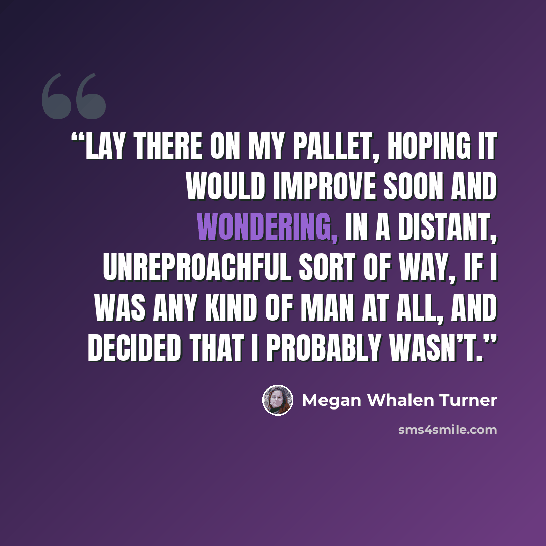 “lay there on my pallet, hoping it would improve soon and wondering, in a distant, unreproachful sort of way, if I was any kind of man at all, and decided that I probably wasn’t.” quote by Megan Whalen Turner