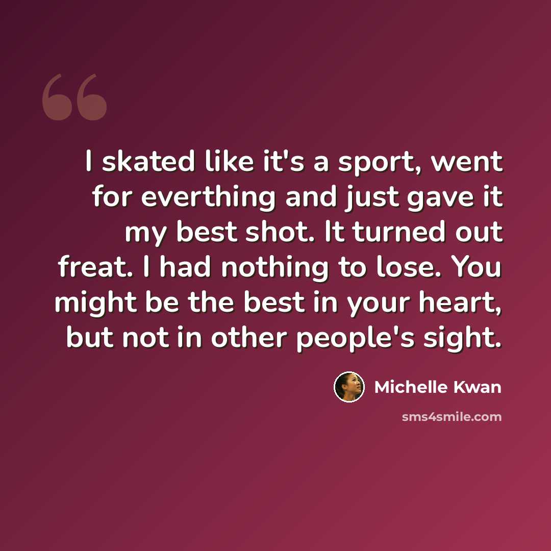 “I skated like it's a sport, went for everthing and just gave it my best shot. It turned out freat. I had nothing to lose. You might be the best in your heart, but not in other people's sight.” quote by Michelle Kwan