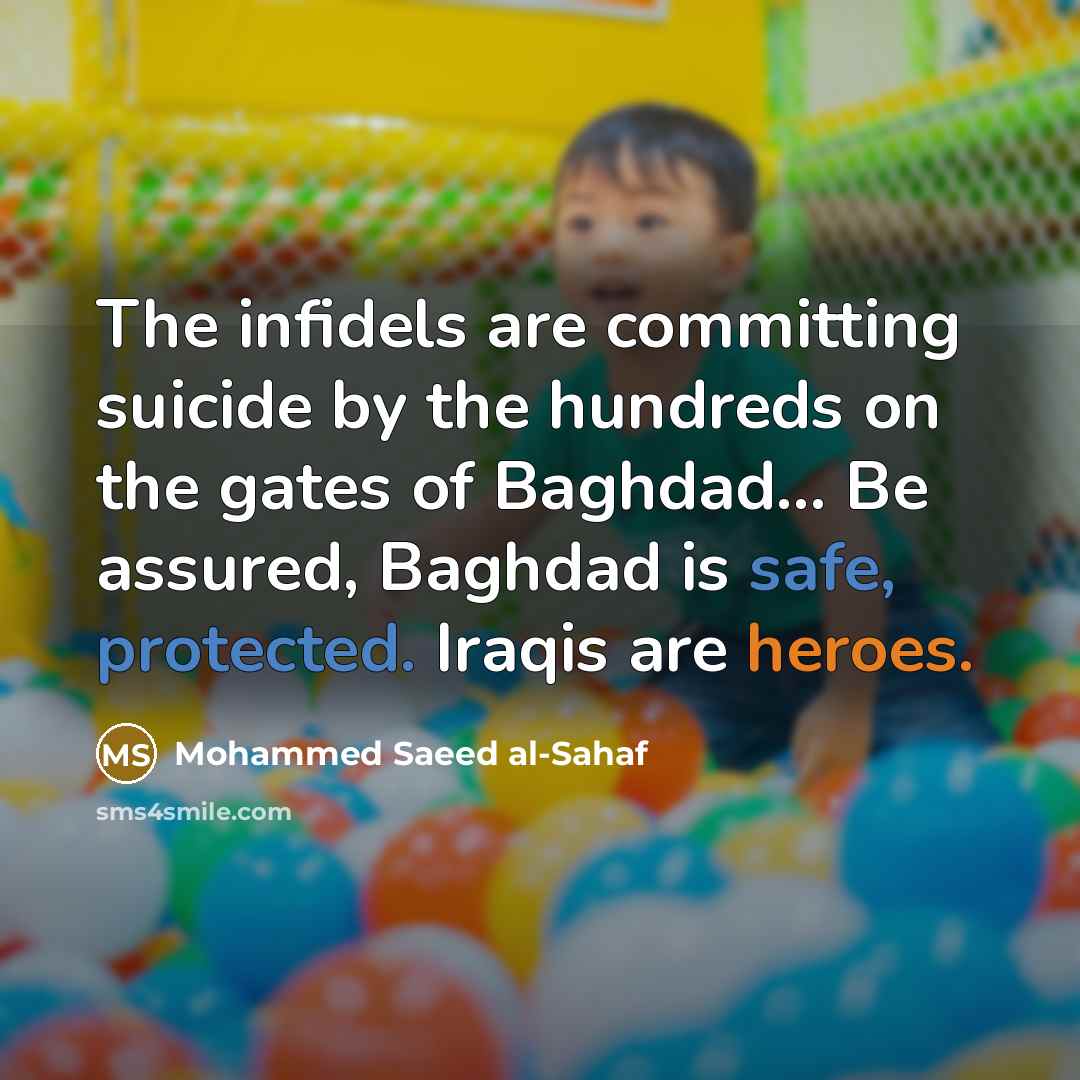 “The infidels are committing suicide by the hundreds on the gates of Baghdad... Be assured, Baghdad is safe, protected. Iraqis are heroes.” quote by Mohammed Saeed al-Sahaf