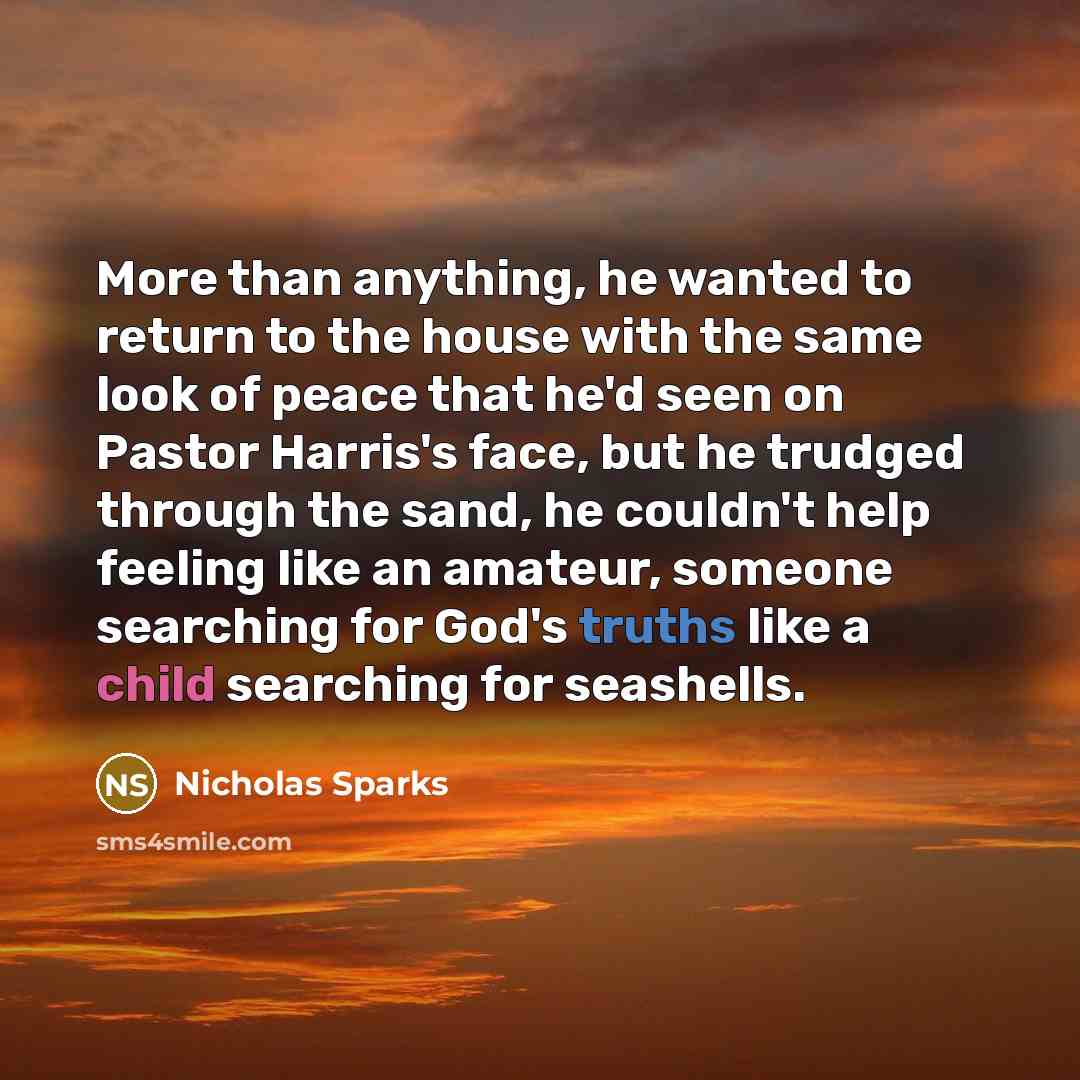 “More than anything, he wanted to return to the house with the same look of peace that he'd seen on Pastor Harris's face, but he trudged through the sand, he couldn't help feeling like an amateur, someone searching for God's truths like a child searching for seashells.” quote by Nicholas Sparks