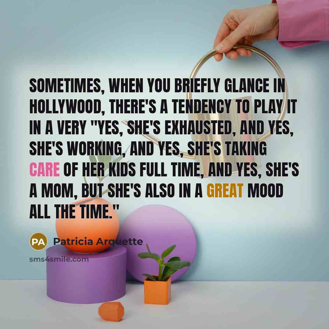 “Sometimes, when you briefly glance in Hollywood, there's a tendency to play it in a very "Yes, she's exhausted, and yes, she's working, and yes, she's taking care of her kids full time, and yes, she's a mom, but she's also in a great mood all the time."” quote by Patricia Arquette