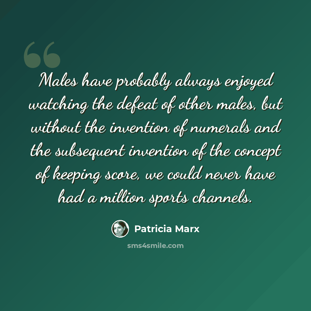 “Males have probably always enjoyed watching the defeat of other males, but without the invention of numerals and the subsequent invention of the concept of keeping score, we could never have had a million sports channels.” quote by Patricia Marx