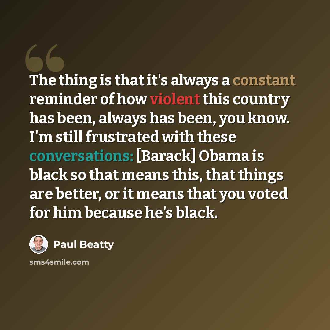 “The thing is that it's always a constant reminder of how violent this country has been, always has been, you know. I'm still frustrated with these conversations: [Barack] Obama is black so that means this, that things are better, or it means that you voted for him because he's black.” quote by Paul Beatty