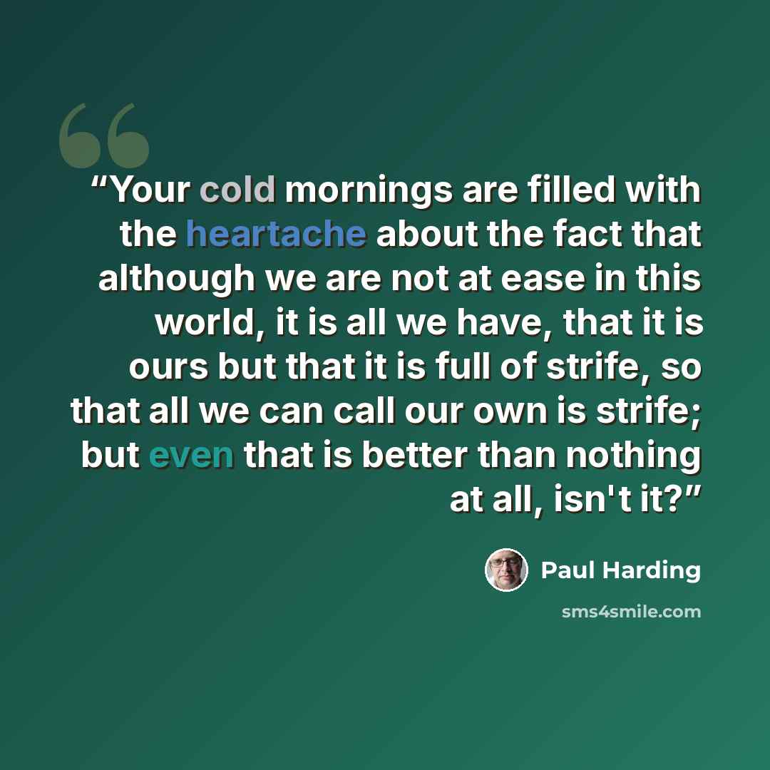 “Your cold mornings are filled with the heartache about the fact that although we are not at ease in this world, it is all we have, that it is ours but that it is full of strife, so that all we can call our own is strife; but even that is better than nothing at all, isn't it?” quote by Paul Harding
