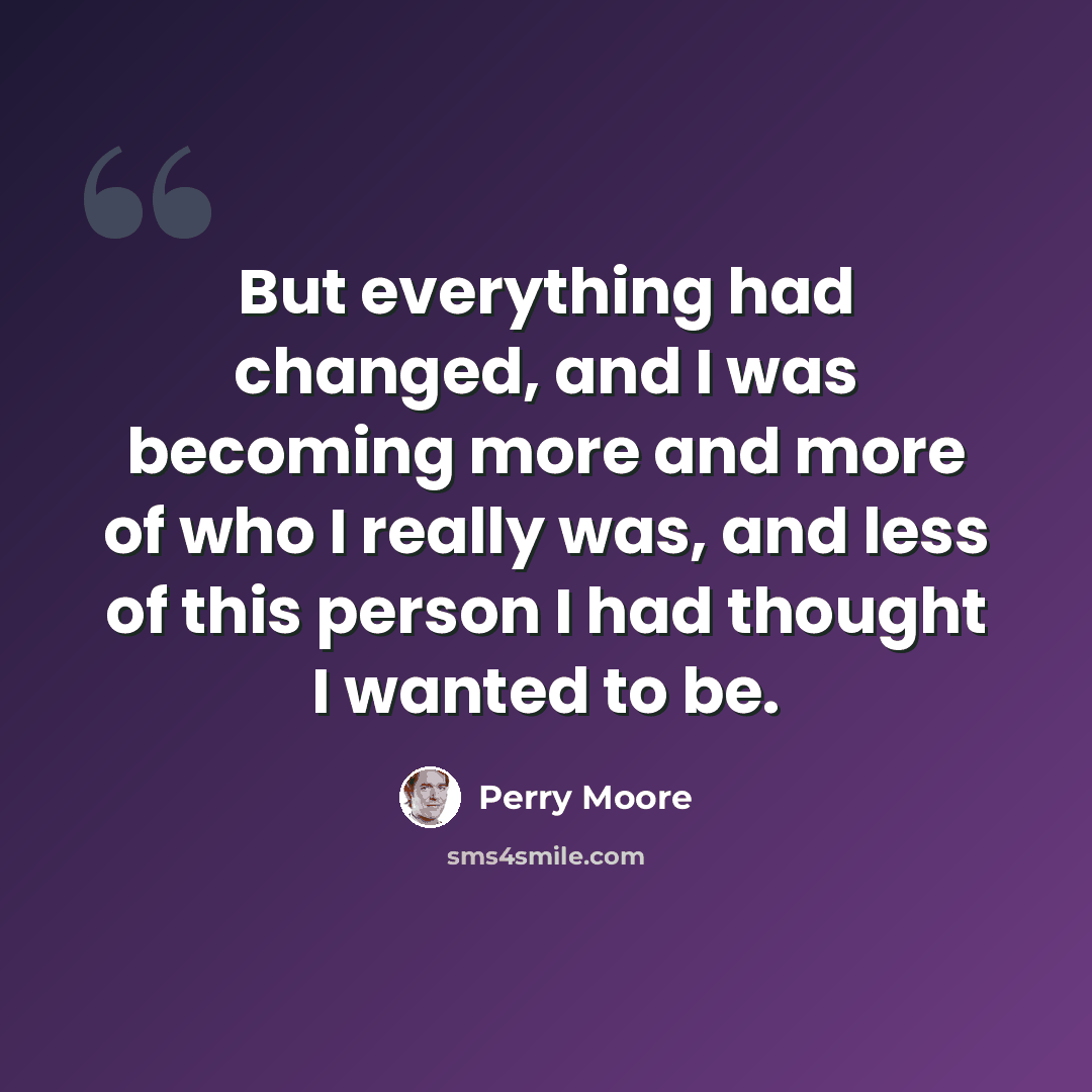 “But everything had changed, and I was becoming more and more of who I really was, and less of this person I had thought I wanted to be.” quote by Perry Moore