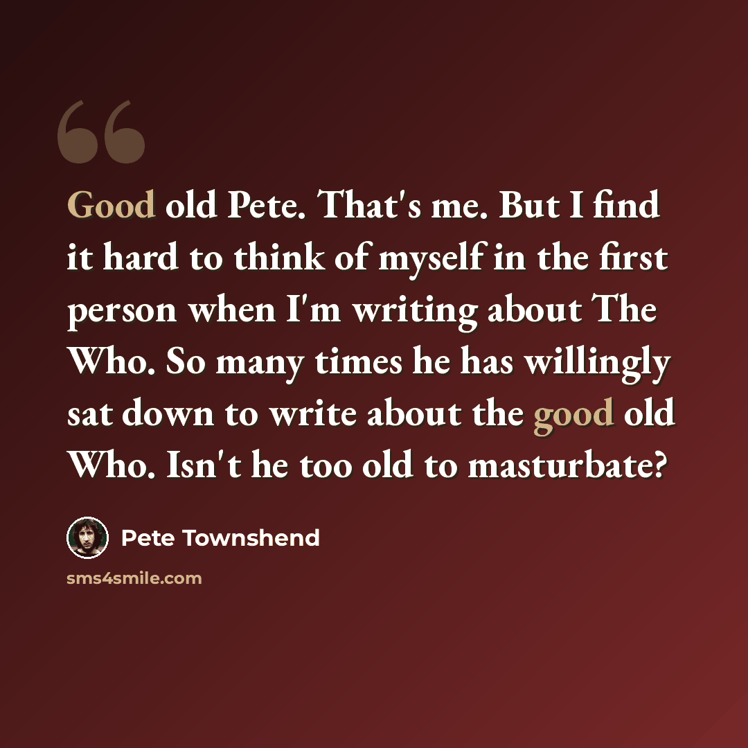 “Good old Pete. That's me. But I find it hard to think of myself in the first person when I'm writing about The Who. So many times he has willingly sat down to write about the good old Who. Isn't he too old to masturbate?” quote by Pete Townshend