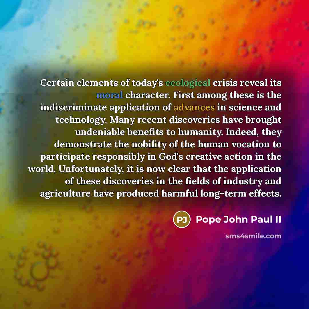 “Certain elements of today's ecological crisis reveal its moral character. First among these is the indiscriminate application of advances in science and technology. Many recent discoveries have brought undeniable benefits to humanity. Indeed, they demonstrate the nobility of the human vocation to…” quote by Pope John Paul II