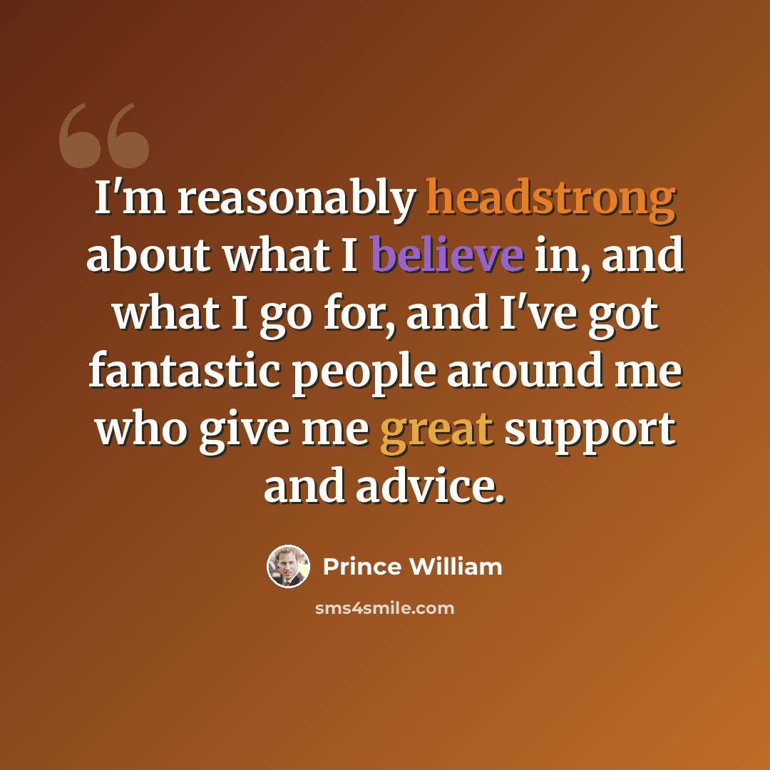 “I'm reasonably headstrong about what I believe in, and what I go for, and I've got fantastic people around me who give me great support and advice.” quote by Prince William