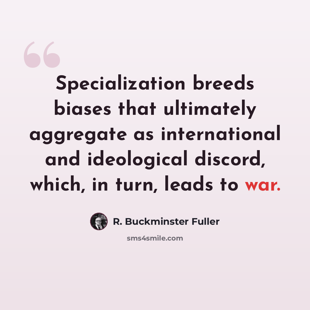 “Specialization breeds biases that ultimately aggregate as international and ideological discord, which, in turn, leads to war.” quote by R. Buckminster Fuller