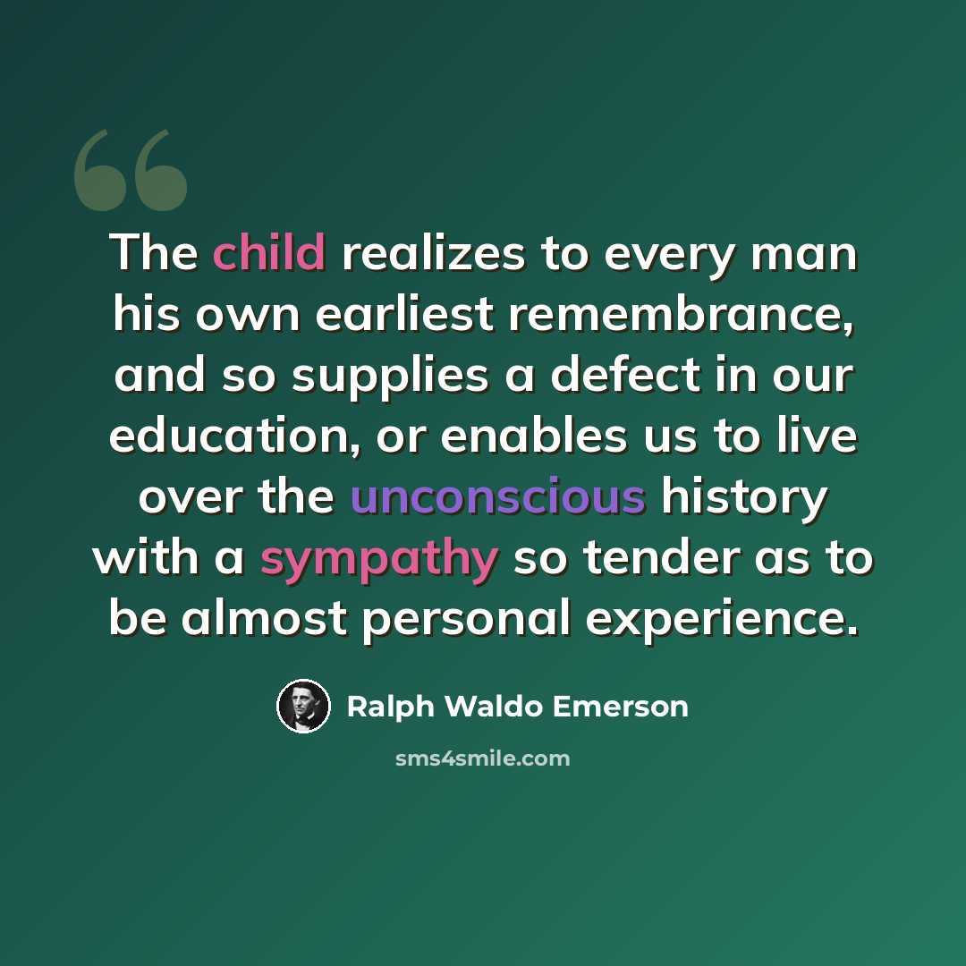 “The child realizes to every man his own earliest remembrance, and so supplies a defect in our education, or enables us to live over the unconscious history with a sympathy so tender as to be almost personal experience.” quote by Ralph Waldo Emerson