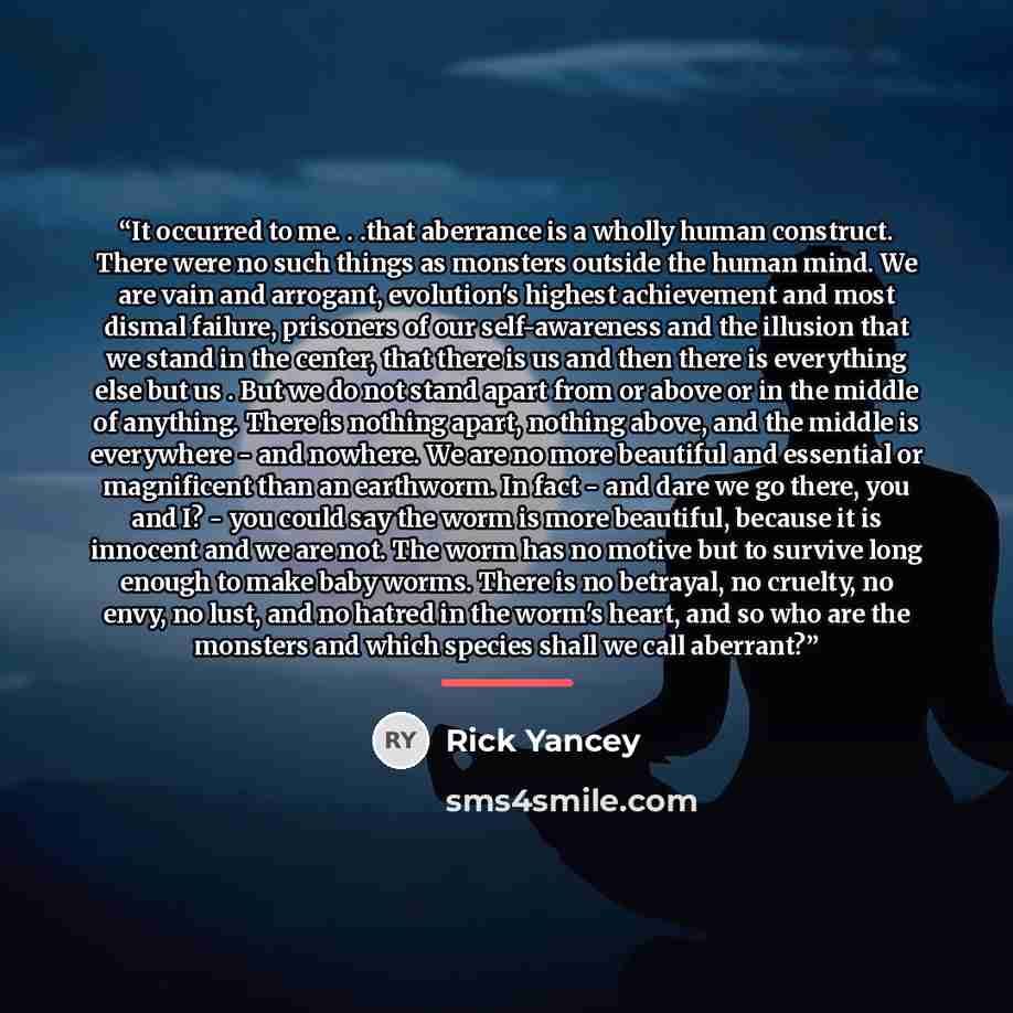 “It occurred to me. . .that aberrance is a wholly human construct. There were no such things as monsters outside the human mind. We are vain and arrogant, evolution's highest achievement and most dismal failure, prisoners of our self-awareness and the illusion that we stand in the center, that…” quote by Rick Yancey