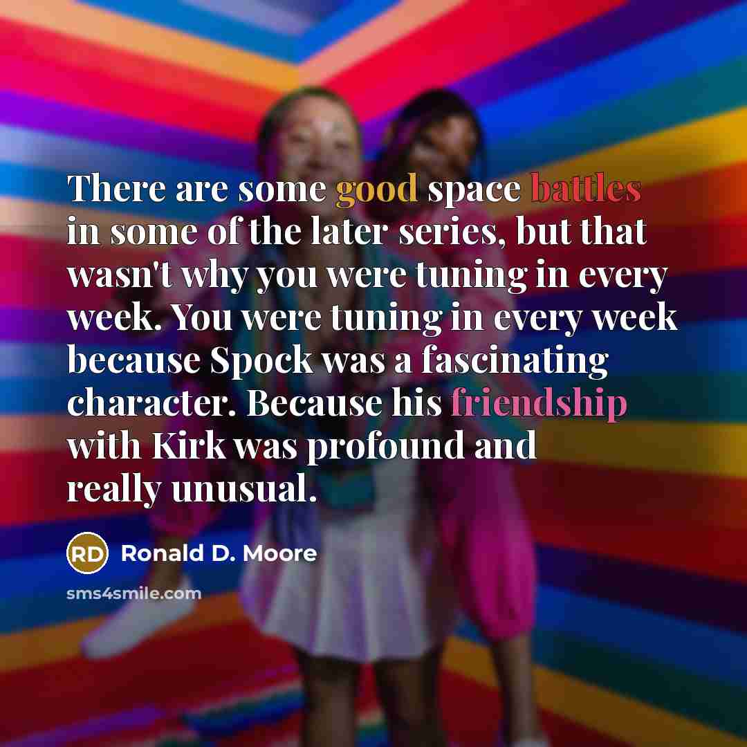 “There are some good space battles in some of the later series, but that wasn't why you were tuning in every week. You were tuning in every week because Spock was a fascinating character. Because his friendship with Kirk was profound and really unusual.” quote by Ronald D. Moore