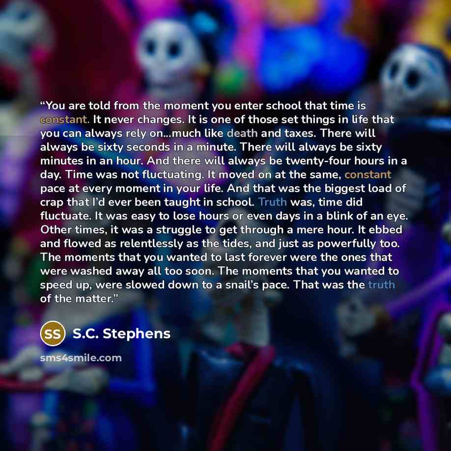“You are told from the moment you enter school that time is constant. It never changes. It is one of those set things in life that you can always rely on...much like death and taxes. There will always be sixty seconds in a minute. There will always be sixty minutes in an hour. And there will always…” quote by S.C. Stephens