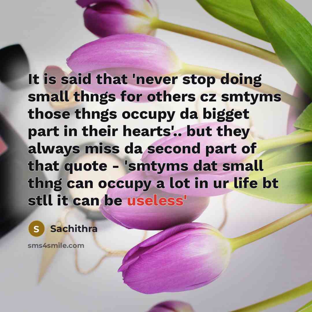 “It is said that 'never stop doing small thngs for others cz smtyms those thngs occupy da bigget part in their hearts'.. but they always miss da second part of that quote - 'smtyms dat small thng can occupy a lot in ur life bt stll it can be useless'” quote by Sachithra