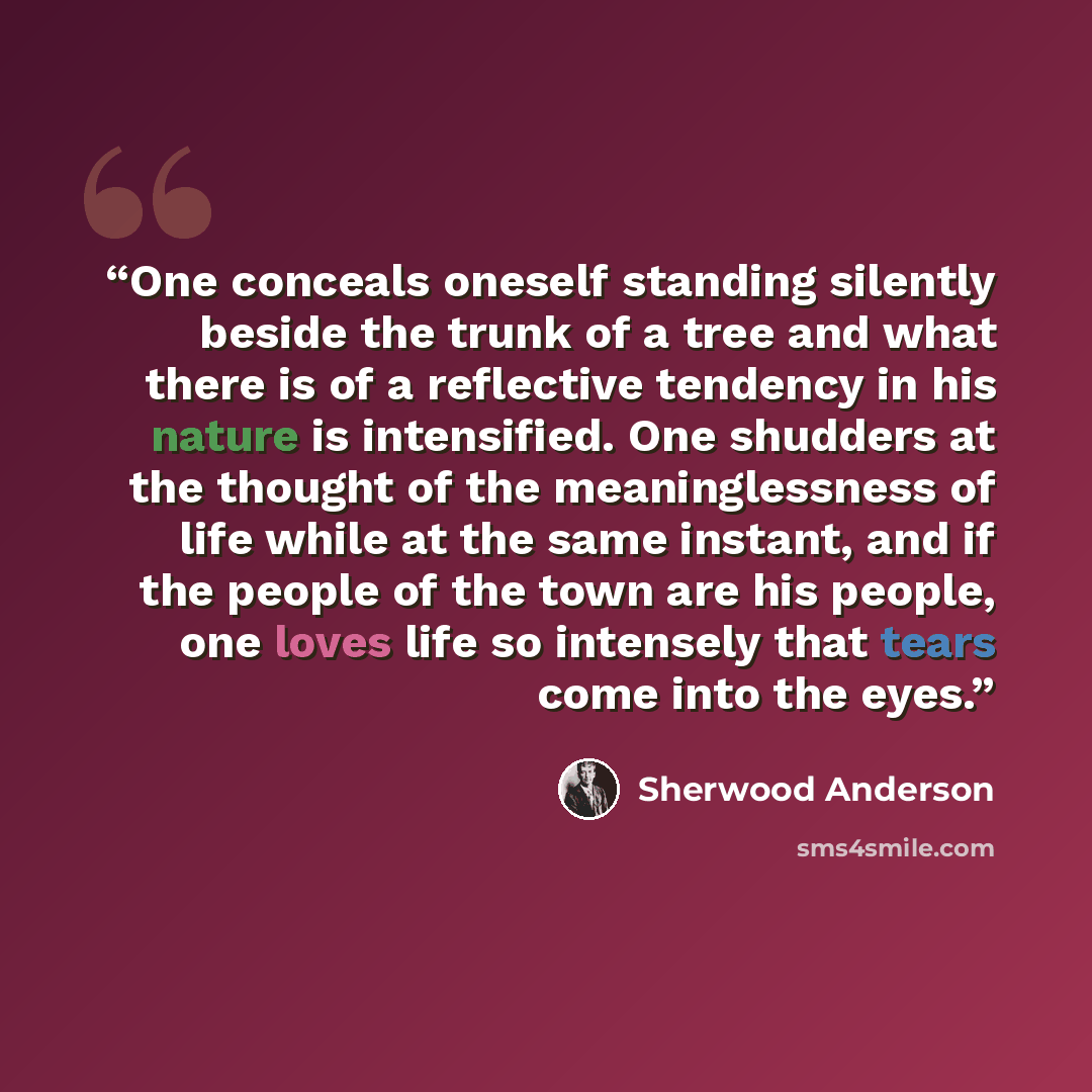 “One conceals oneself standing silently beside the trunk of a tree and what there is of a reflective tendency in his nature is intensified. One shudders at the thought of the meaninglessness of life while at the same instant, and if the people of the town are his people, one loves life so intensely…” quote by Sherwood Anderson