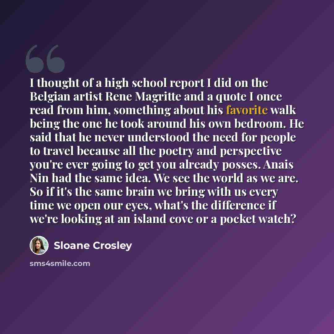 “I thought of a high school report I did on the Belgian artist Rene Magritte and a quote I once read from him, something about his favorite walk being the one he took around his own bedroom. He said that he never understood the need for people to travel because all the poetry and perspective you're…” quote by Sloane Crosley