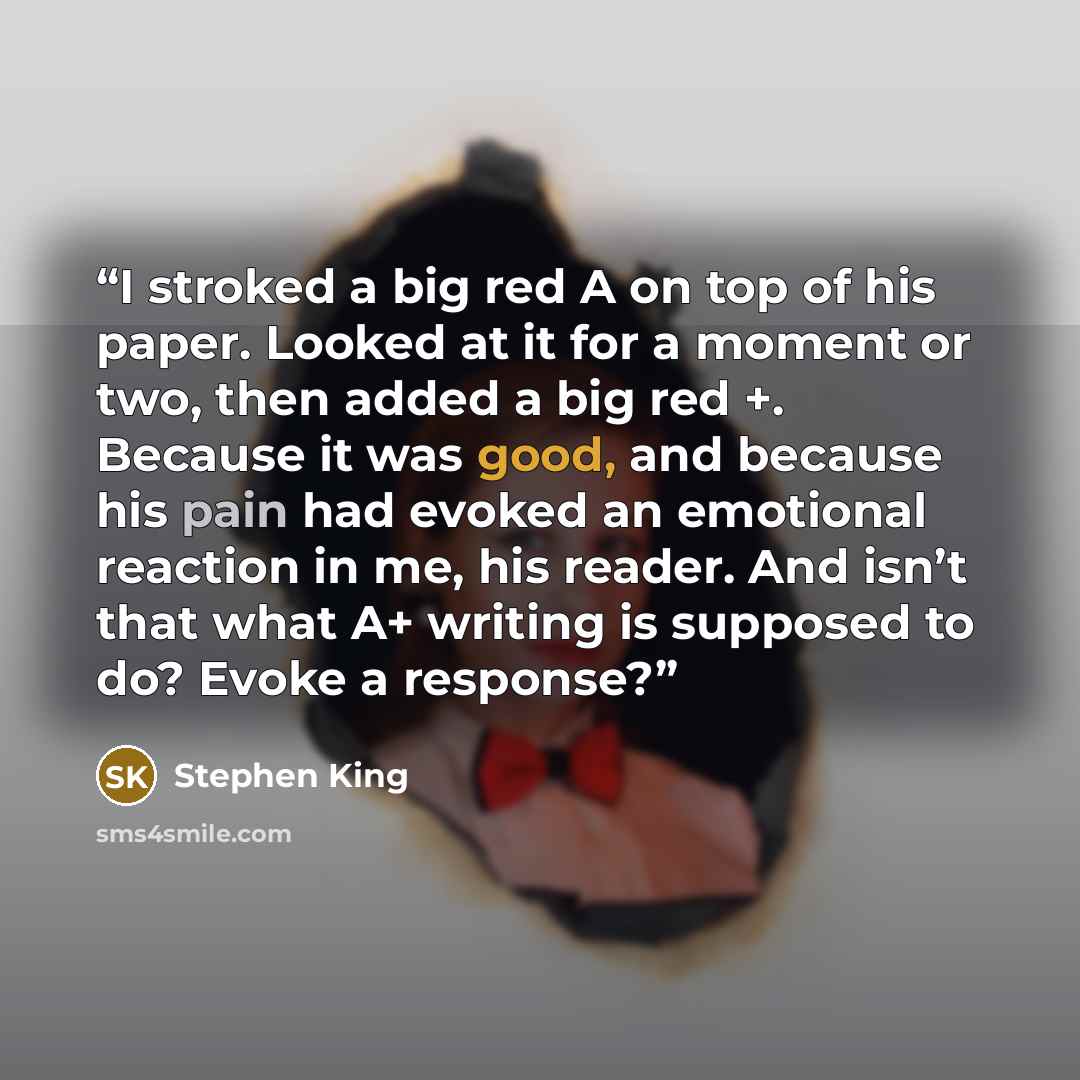 “I stroked a big red A on top of his paper. Looked at it for a moment or two, then added a big red +. Because it was good, and because his pain had evoked an emotional reaction in me, his reader. And isn’t that what A+ writing is supposed to do? Evoke a response?” quote by Stephen King