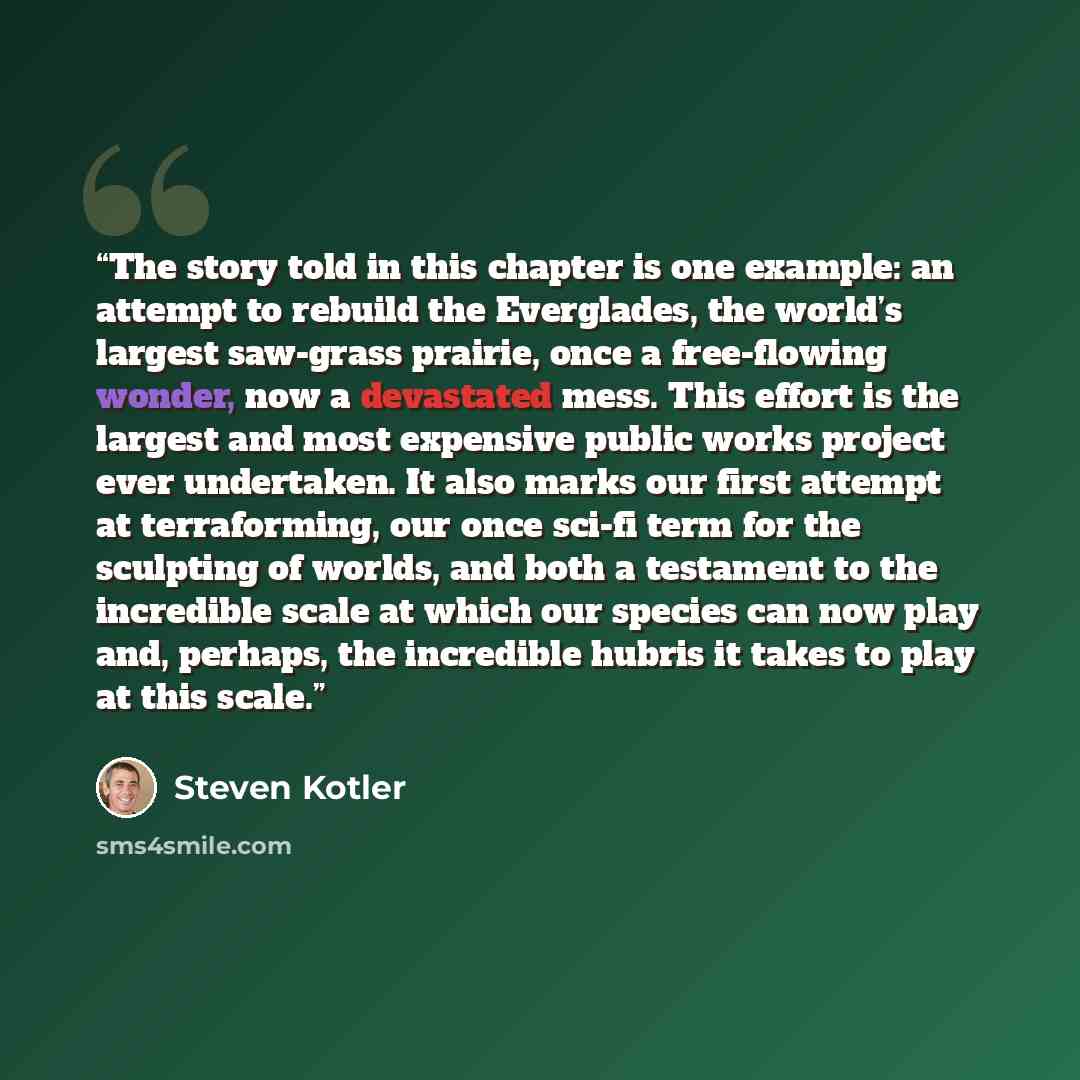 “The story told in this chapter is one example: an attempt to rebuild the Everglades, the world’s largest saw-grass prairie, once a free-flowing wonder, now a devastated mess. This effort is the largest and most expensive public works project ever undertaken. It also marks our first attempt at…” quote by Steven Kotler