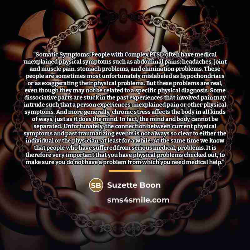 “Somatic Symptoms: People with Complex PTSD often have medical unexplained physical symptoms such as abdominal pains, headaches, joint and muscle pain, stomach problems, and elimination problems. These people are sometimes most unfortunately mislabeled as hypochondriacs or as exaggerating their…” quote by Suzette Boon