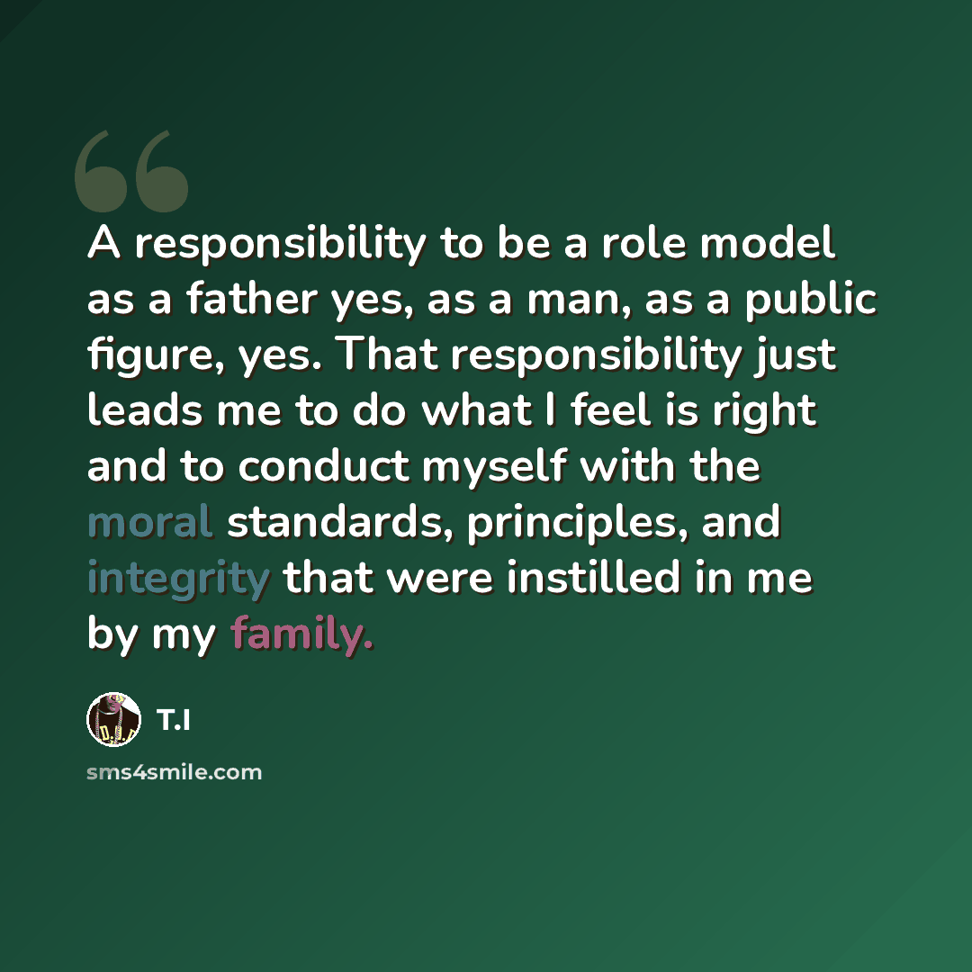 “A responsibility to be a role model as a father yes, as a man, as a public figure, yes. That responsibility just leads me to do what I feel is right and to conduct myself with the moral standards, principles, and integrity that were instilled in me by my family.” quote by T.I