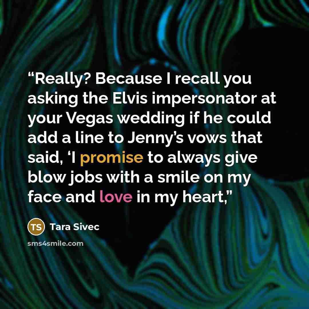 “Really? Because I recall you asking the Elvis impersonator at your Vegas wedding if he could add a line to Jenny’s vows that said, ‘I promise to always give blow jobs with a smile on my face and love in my heart,” quote by Tara Sivec
